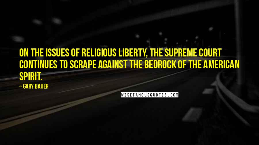 Gary Bauer Quotes: On the issues of religious liberty, the Supreme Court continues to scrape against the bedrock of the American spirit.