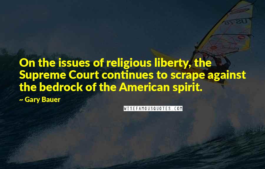 Gary Bauer Quotes: On the issues of religious liberty, the Supreme Court continues to scrape against the bedrock of the American spirit.