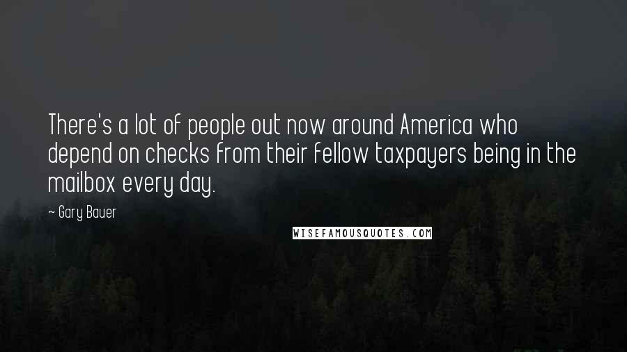 Gary Bauer Quotes: There's a lot of people out now around America who depend on checks from their fellow taxpayers being in the mailbox every day.