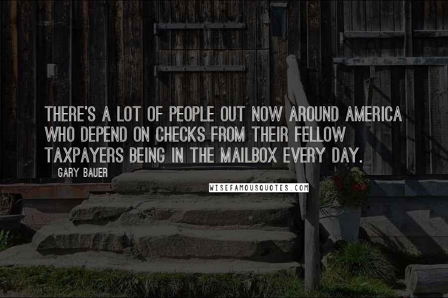 Gary Bauer Quotes: There's a lot of people out now around America who depend on checks from their fellow taxpayers being in the mailbox every day.