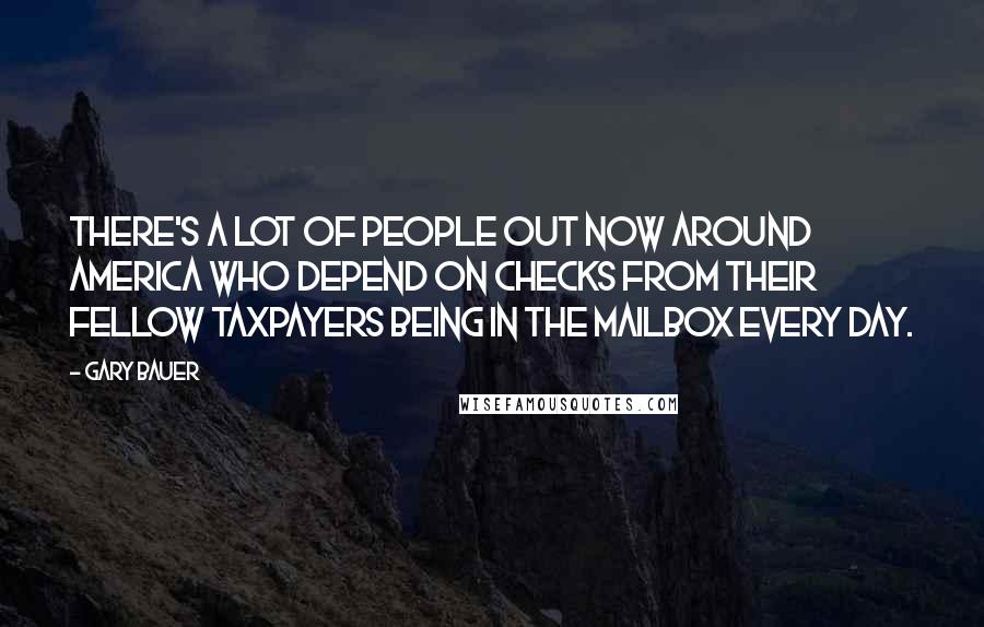 Gary Bauer Quotes: There's a lot of people out now around America who depend on checks from their fellow taxpayers being in the mailbox every day.