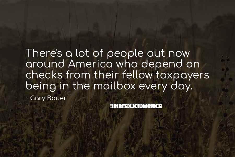 Gary Bauer Quotes: There's a lot of people out now around America who depend on checks from their fellow taxpayers being in the mailbox every day.