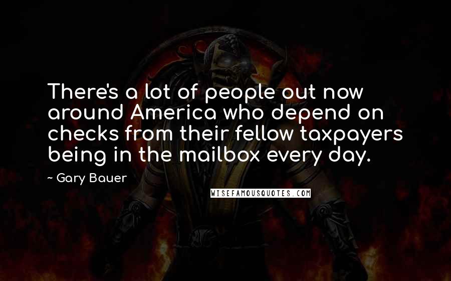 Gary Bauer Quotes: There's a lot of people out now around America who depend on checks from their fellow taxpayers being in the mailbox every day.