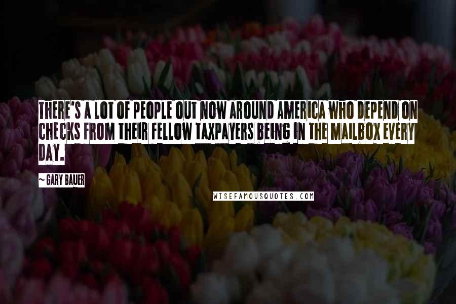 Gary Bauer Quotes: There's a lot of people out now around America who depend on checks from their fellow taxpayers being in the mailbox every day.