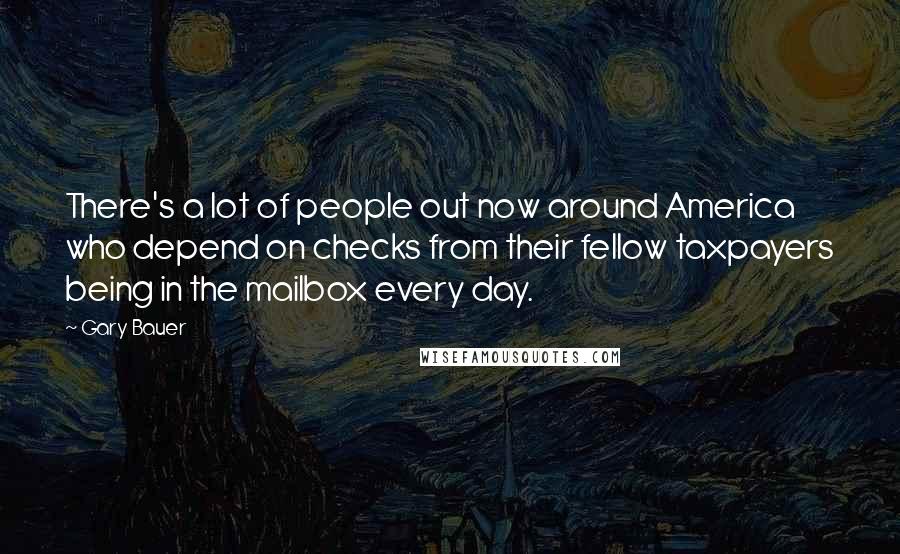 Gary Bauer Quotes: There's a lot of people out now around America who depend on checks from their fellow taxpayers being in the mailbox every day.