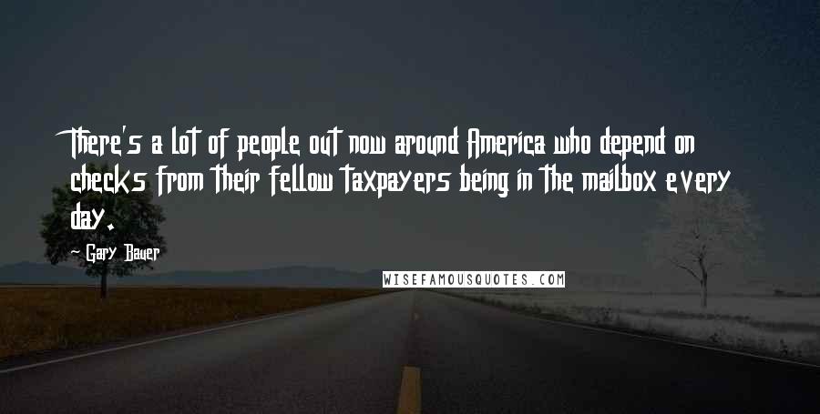 Gary Bauer Quotes: There's a lot of people out now around America who depend on checks from their fellow taxpayers being in the mailbox every day.