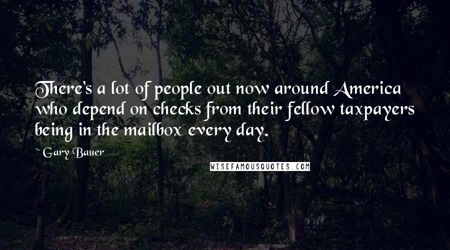 Gary Bauer Quotes: There's a lot of people out now around America who depend on checks from their fellow taxpayers being in the mailbox every day.