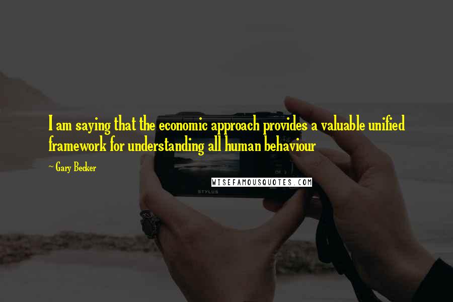 Gary Becker Quotes: I am saying that the economic approach provides a valuable unified framework for understanding all human behaviour