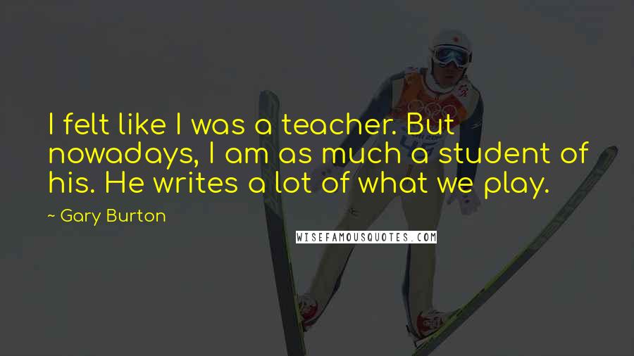 Gary Burton Quotes: I felt like I was a teacher. But nowadays, I am as much a student of his. He writes a lot of what we play.