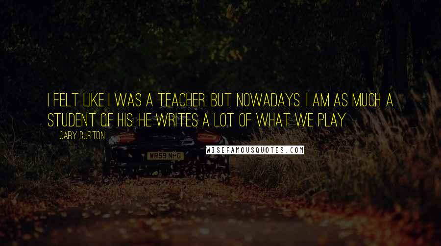 Gary Burton Quotes: I felt like I was a teacher. But nowadays, I am as much a student of his. He writes a lot of what we play.
