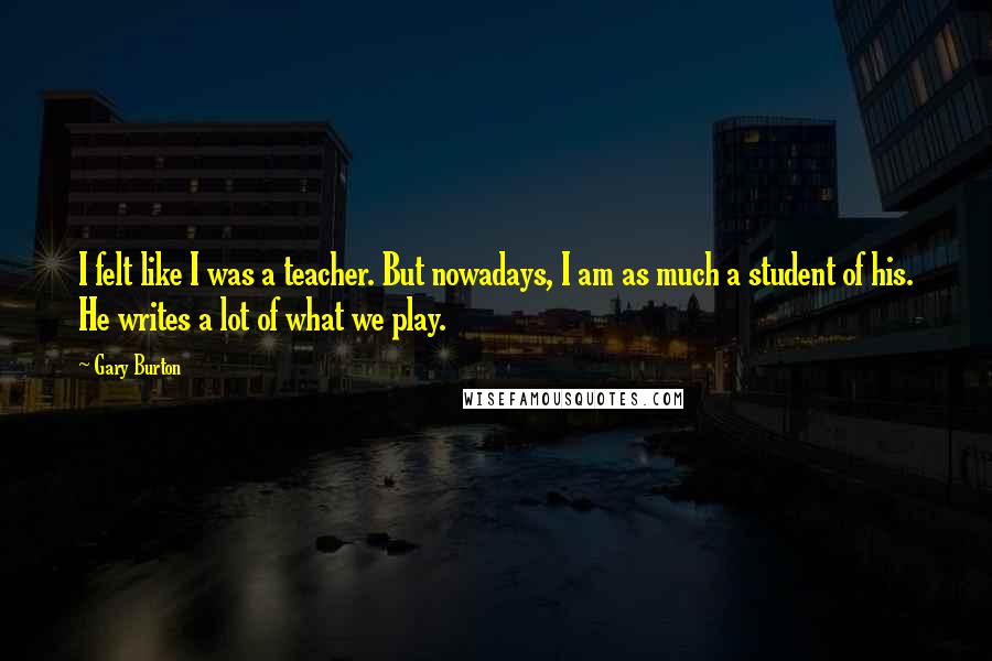 Gary Burton Quotes: I felt like I was a teacher. But nowadays, I am as much a student of his. He writes a lot of what we play.