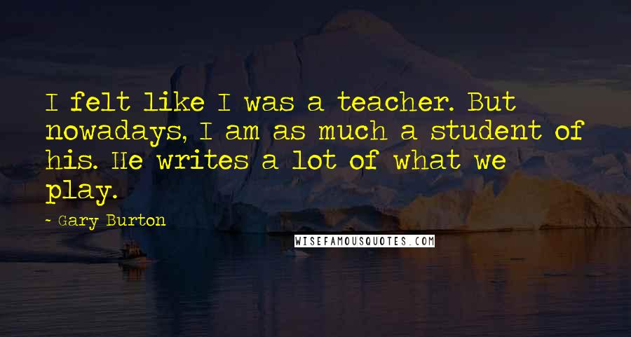 Gary Burton Quotes: I felt like I was a teacher. But nowadays, I am as much a student of his. He writes a lot of what we play.