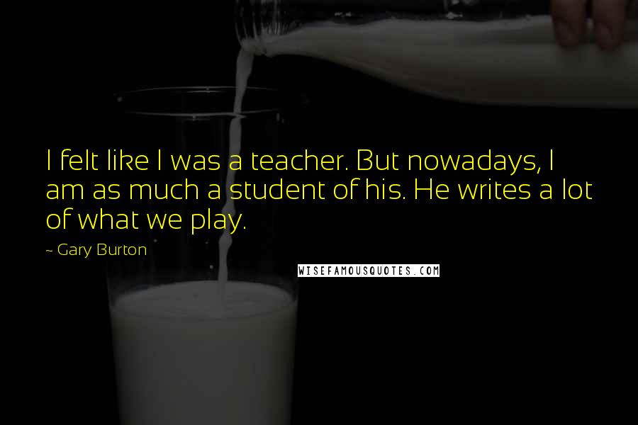 Gary Burton Quotes: I felt like I was a teacher. But nowadays, I am as much a student of his. He writes a lot of what we play.