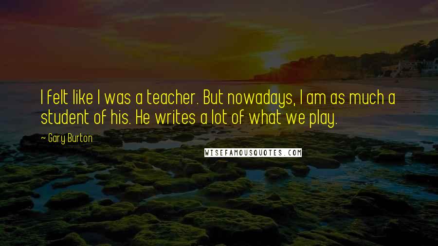 Gary Burton Quotes: I felt like I was a teacher. But nowadays, I am as much a student of his. He writes a lot of what we play.