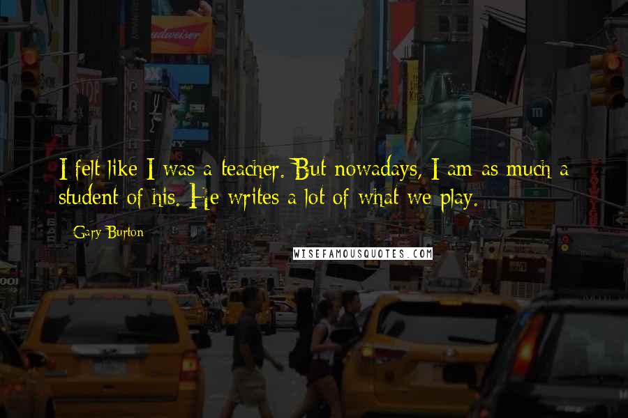 Gary Burton Quotes: I felt like I was a teacher. But nowadays, I am as much a student of his. He writes a lot of what we play.