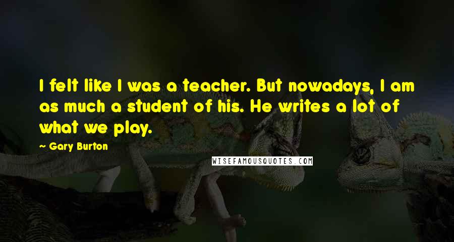 Gary Burton Quotes: I felt like I was a teacher. But nowadays, I am as much a student of his. He writes a lot of what we play.