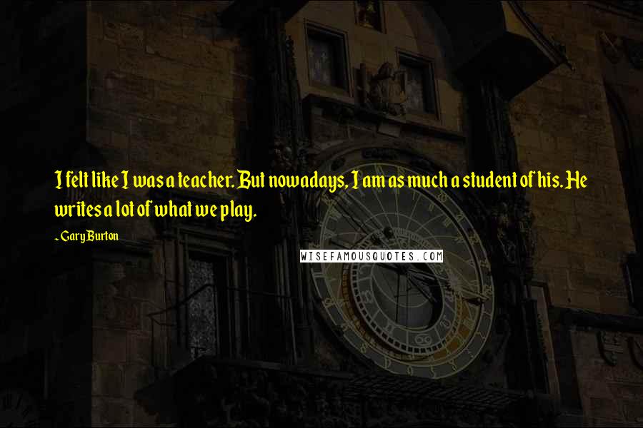Gary Burton Quotes: I felt like I was a teacher. But nowadays, I am as much a student of his. He writes a lot of what we play.
