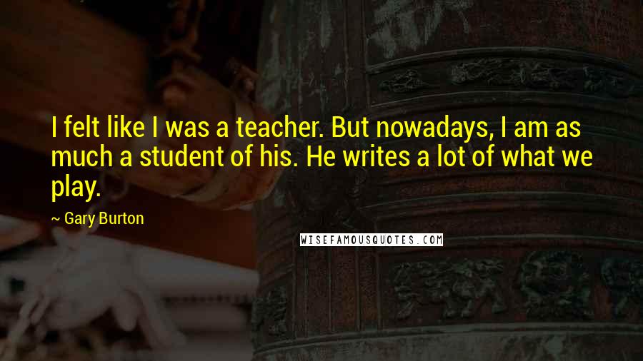 Gary Burton Quotes: I felt like I was a teacher. But nowadays, I am as much a student of his. He writes a lot of what we play.