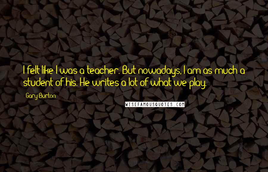 Gary Burton Quotes: I felt like I was a teacher. But nowadays, I am as much a student of his. He writes a lot of what we play.