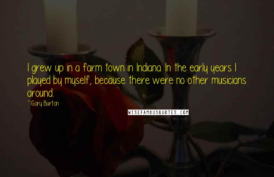 Gary Burton Quotes: I grew up in a farm town in Indiana. In the early years I played by myself, because there were no other musicians around.