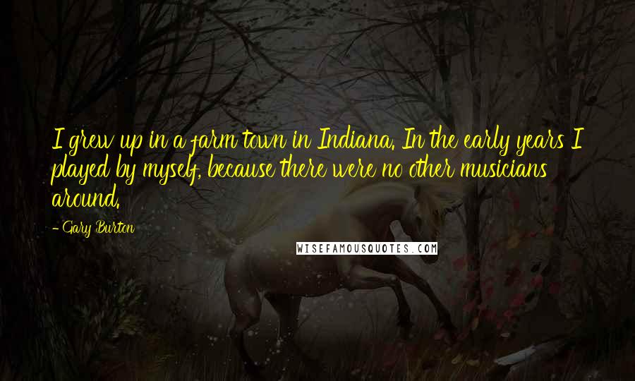 Gary Burton Quotes: I grew up in a farm town in Indiana. In the early years I played by myself, because there were no other musicians around.