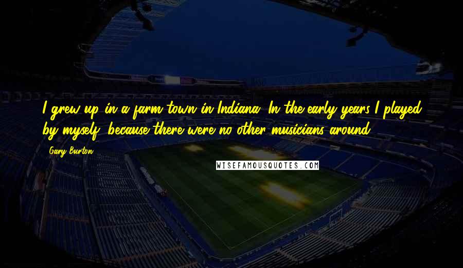 Gary Burton Quotes: I grew up in a farm town in Indiana. In the early years I played by myself, because there were no other musicians around.