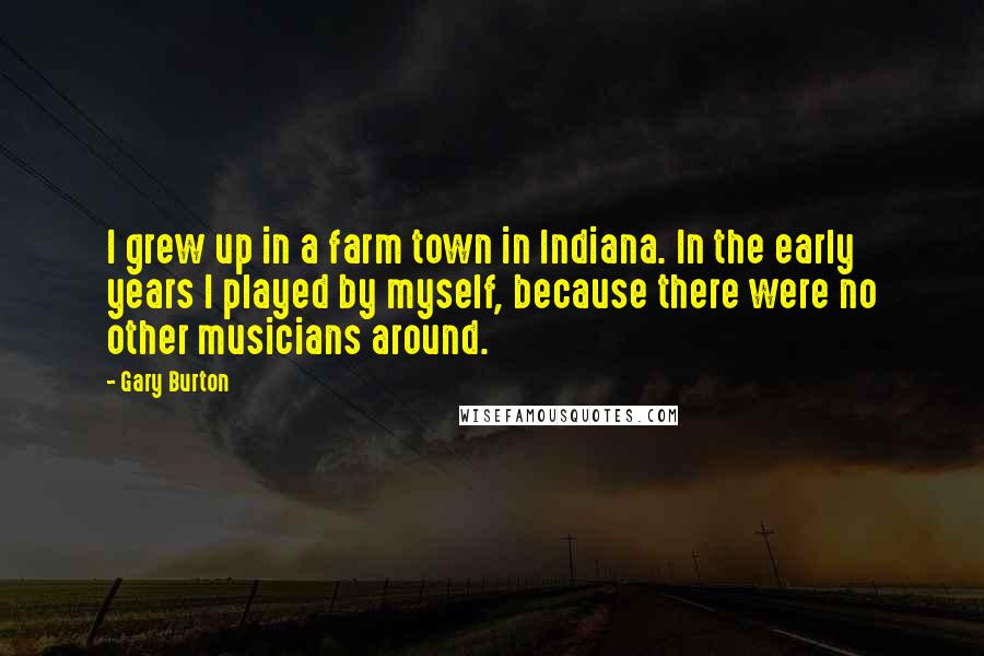 Gary Burton Quotes: I grew up in a farm town in Indiana. In the early years I played by myself, because there were no other musicians around.
