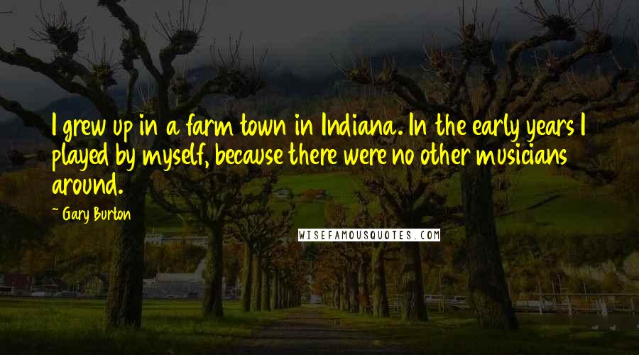 Gary Burton Quotes: I grew up in a farm town in Indiana. In the early years I played by myself, because there were no other musicians around.