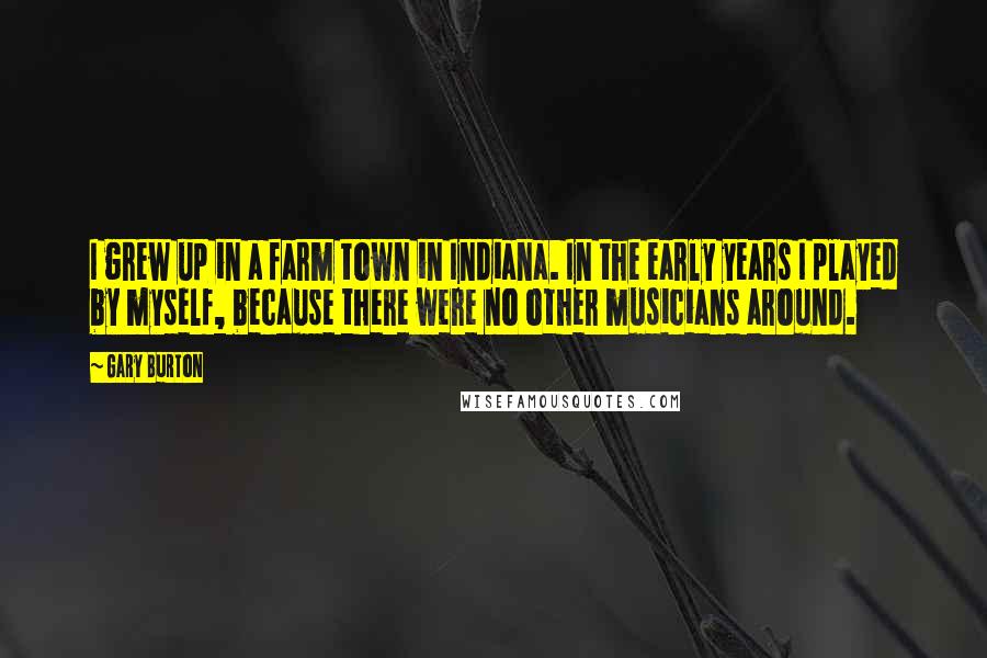 Gary Burton Quotes: I grew up in a farm town in Indiana. In the early years I played by myself, because there were no other musicians around.