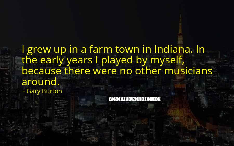 Gary Burton Quotes: I grew up in a farm town in Indiana. In the early years I played by myself, because there were no other musicians around.