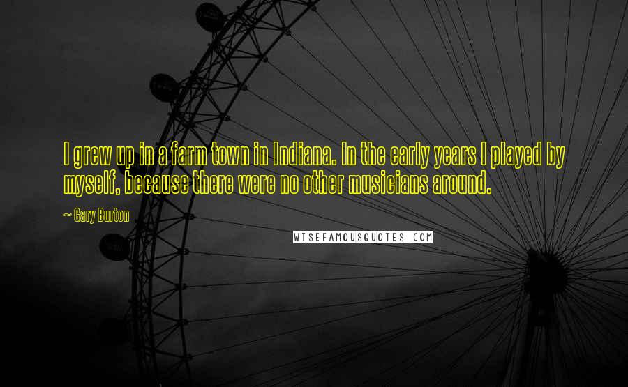 Gary Burton Quotes: I grew up in a farm town in Indiana. In the early years I played by myself, because there were no other musicians around.