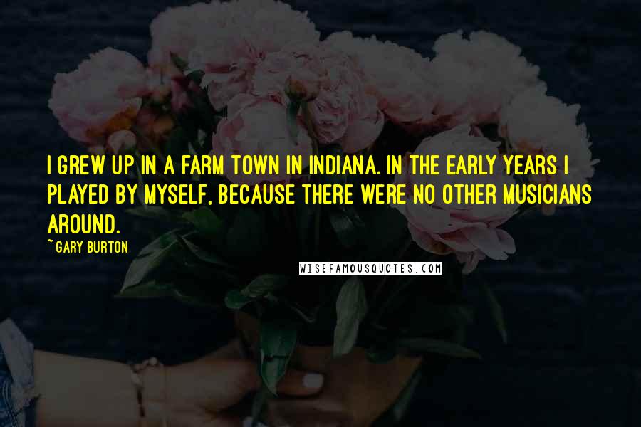 Gary Burton Quotes: I grew up in a farm town in Indiana. In the early years I played by myself, because there were no other musicians around.