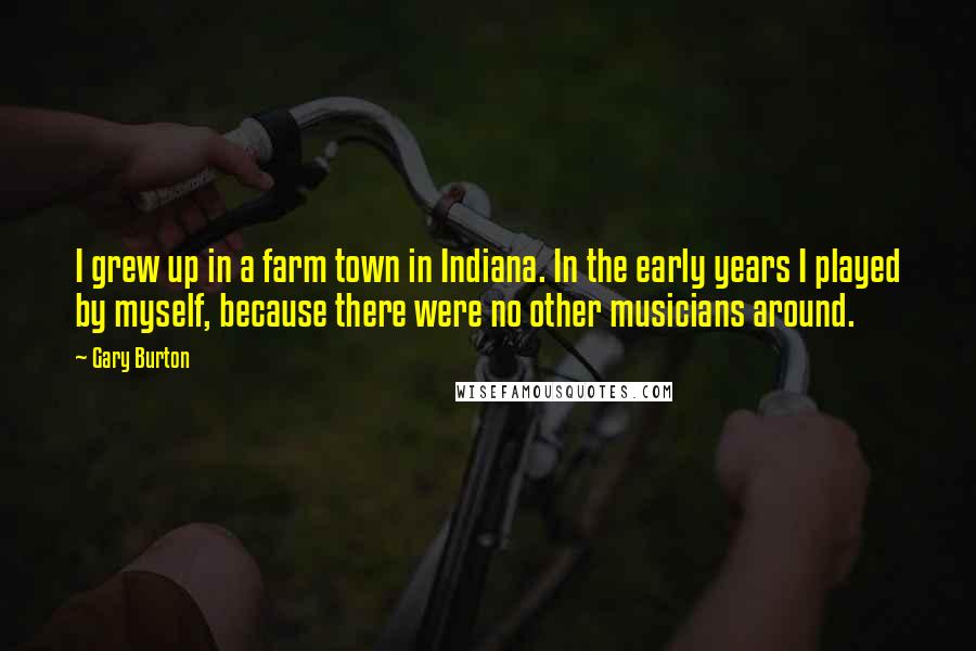 Gary Burton Quotes: I grew up in a farm town in Indiana. In the early years I played by myself, because there were no other musicians around.