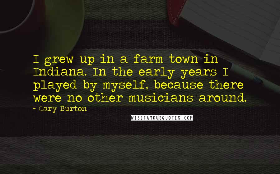 Gary Burton Quotes: I grew up in a farm town in Indiana. In the early years I played by myself, because there were no other musicians around.