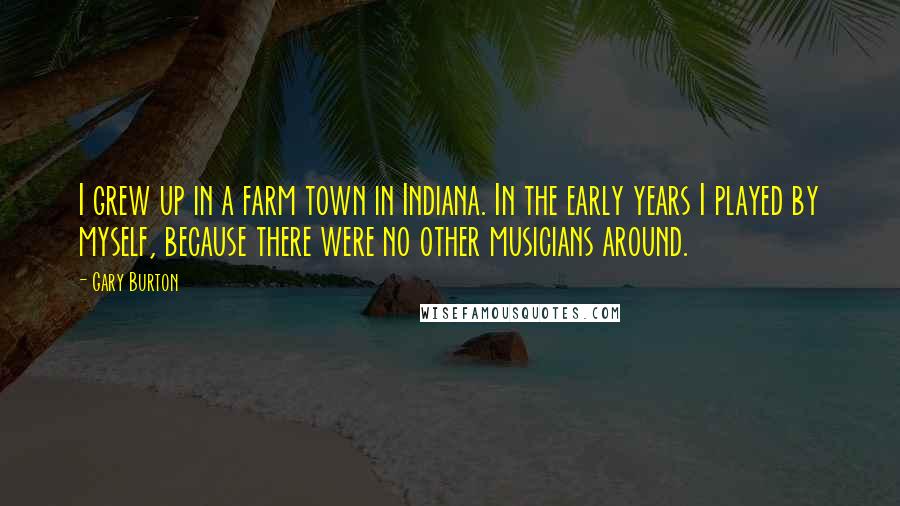 Gary Burton Quotes: I grew up in a farm town in Indiana. In the early years I played by myself, because there were no other musicians around.