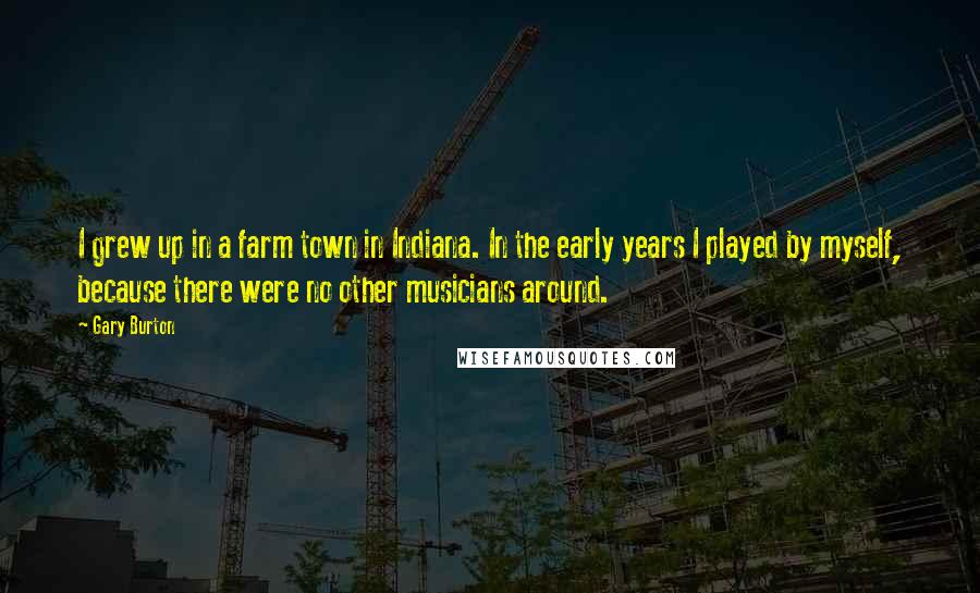 Gary Burton Quotes: I grew up in a farm town in Indiana. In the early years I played by myself, because there were no other musicians around.