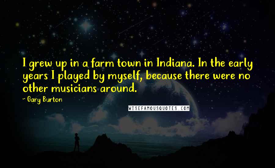 Gary Burton Quotes: I grew up in a farm town in Indiana. In the early years I played by myself, because there were no other musicians around.