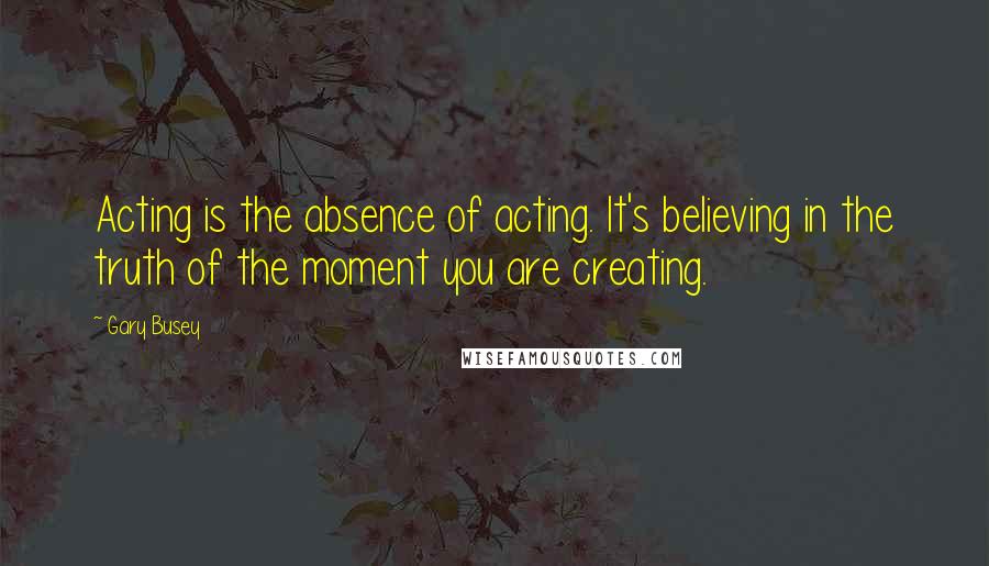 Gary Busey Quotes: Acting is the absence of acting. It's believing in the truth of the moment you are creating.