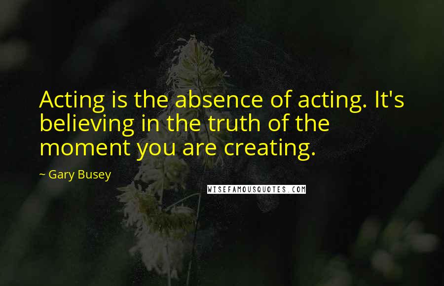 Gary Busey Quotes: Acting is the absence of acting. It's believing in the truth of the moment you are creating.