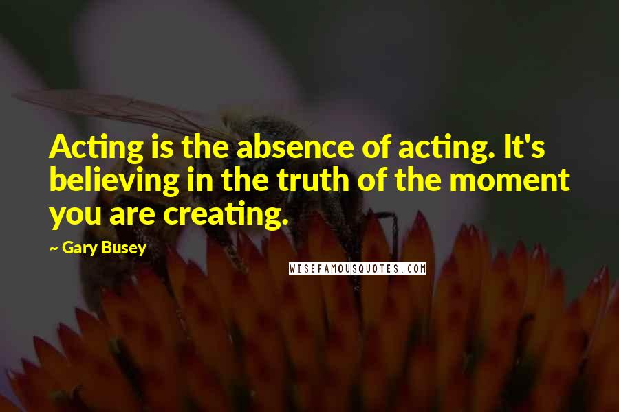 Gary Busey Quotes: Acting is the absence of acting. It's believing in the truth of the moment you are creating.