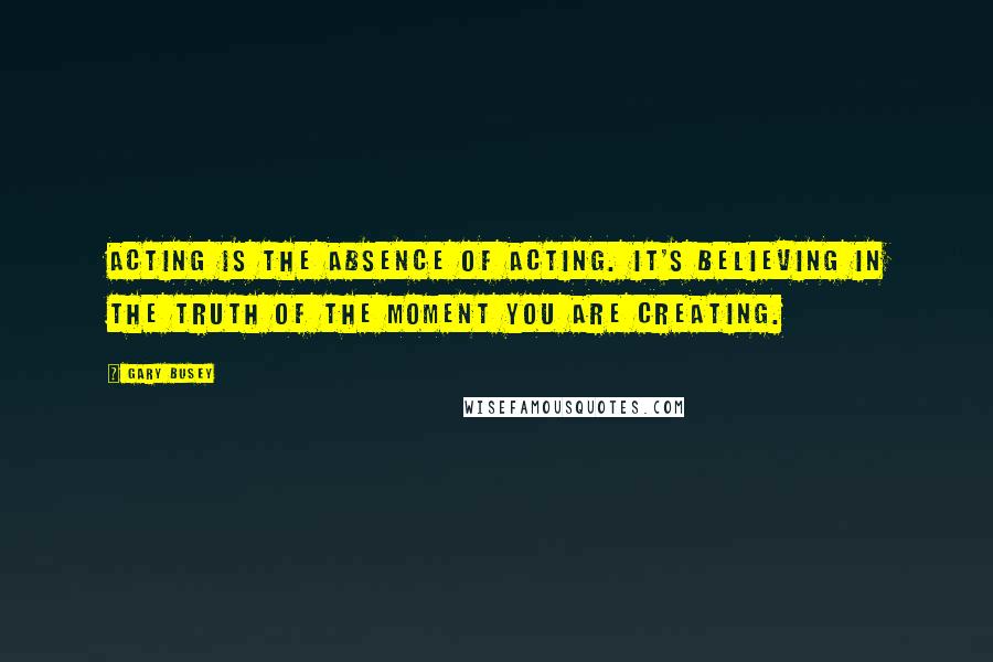 Gary Busey Quotes: Acting is the absence of acting. It's believing in the truth of the moment you are creating.