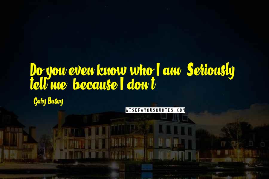 Gary Busey Quotes: Do you even know who I am? Seriously, tell me, because I don't.