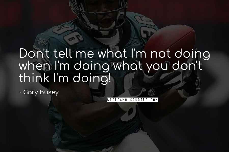 Gary Busey Quotes: Don't tell me what I'm not doing when I'm doing what you don't think I'm doing!