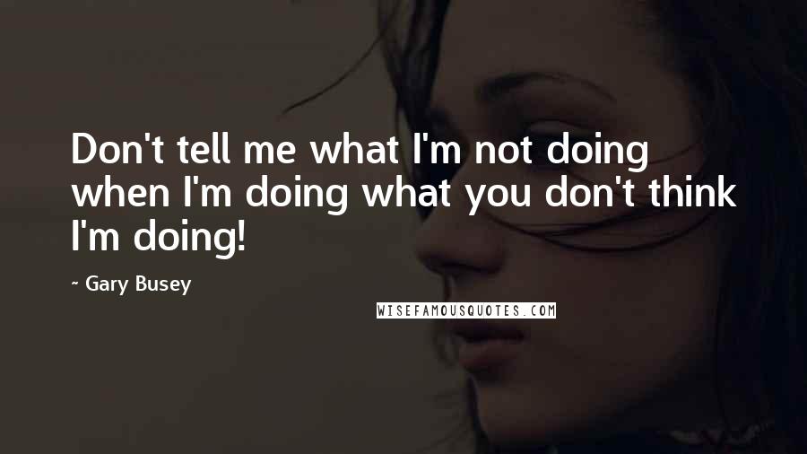 Gary Busey Quotes: Don't tell me what I'm not doing when I'm doing what you don't think I'm doing!