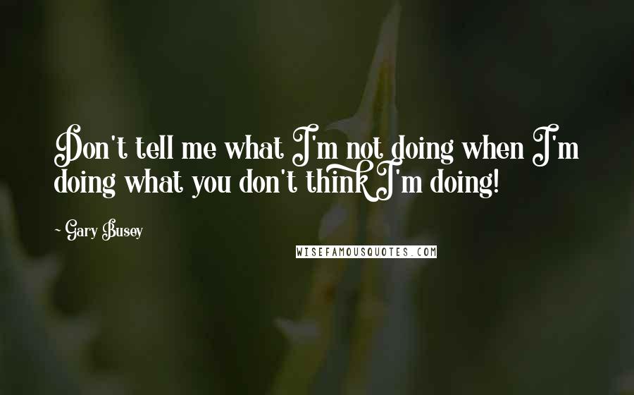 Gary Busey Quotes: Don't tell me what I'm not doing when I'm doing what you don't think I'm doing!