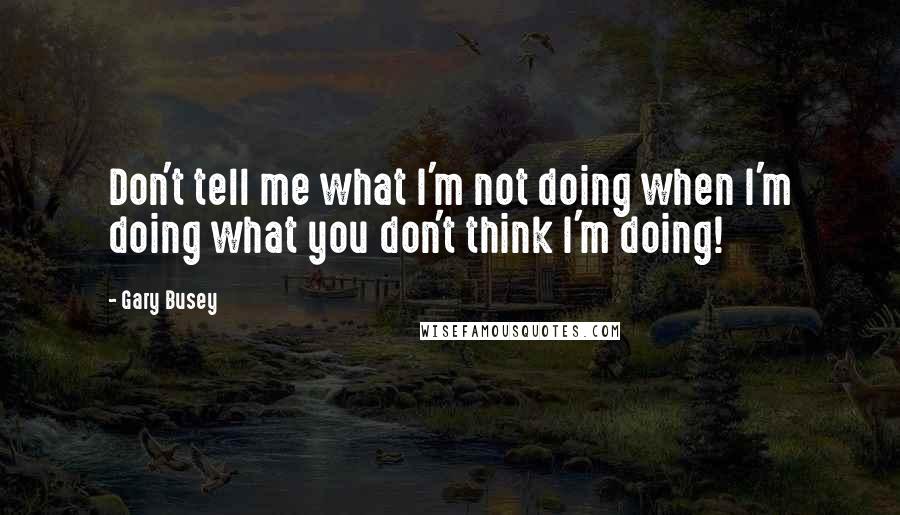 Gary Busey Quotes: Don't tell me what I'm not doing when I'm doing what you don't think I'm doing!