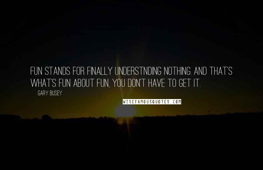 Gary Busey Quotes: Fun stands for finally understnding nothing. And that's what's fun about fun, you don't have to get it.