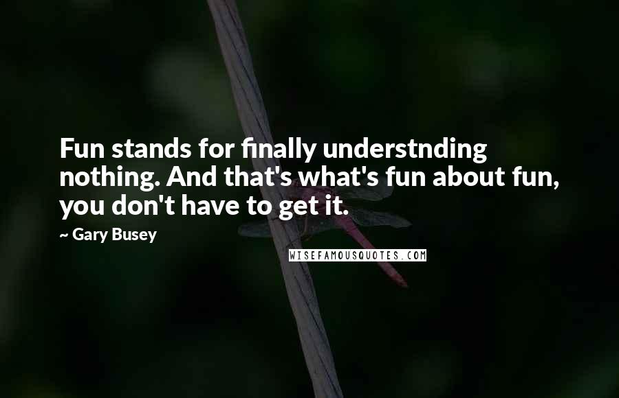 Gary Busey Quotes: Fun stands for finally understnding nothing. And that's what's fun about fun, you don't have to get it.