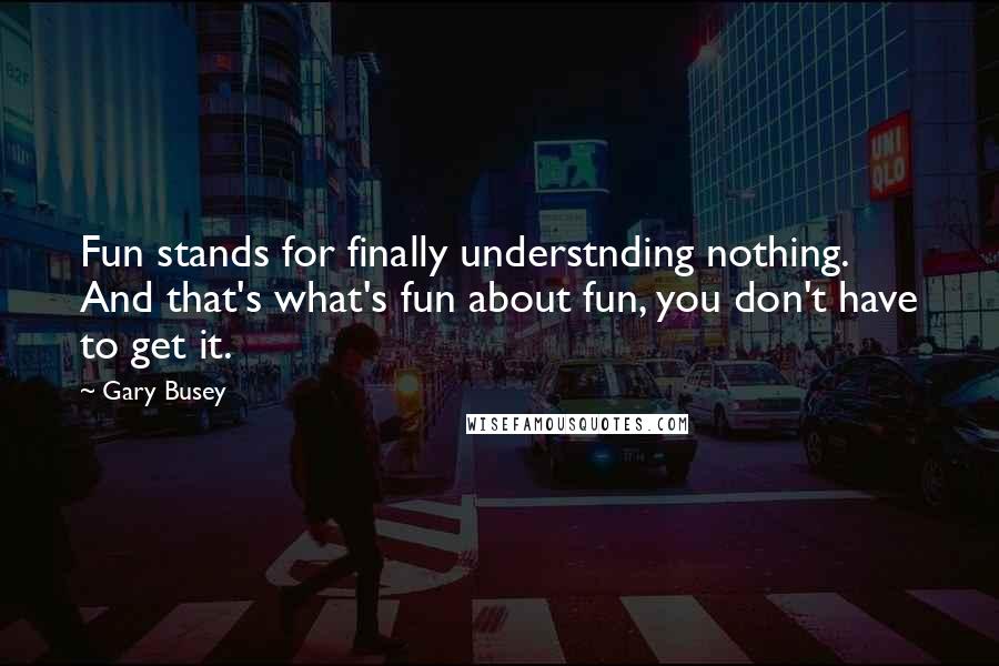 Gary Busey Quotes: Fun stands for finally understnding nothing. And that's what's fun about fun, you don't have to get it.