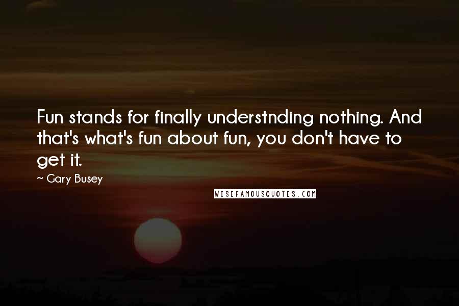 Gary Busey Quotes: Fun stands for finally understnding nothing. And that's what's fun about fun, you don't have to get it.